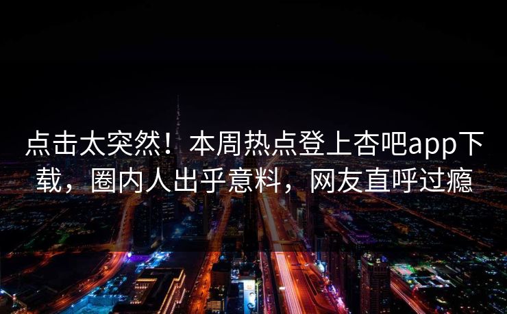 点击太突然！本周热点登上杏吧app下载，圈内人出乎意料，网友直呼过瘾