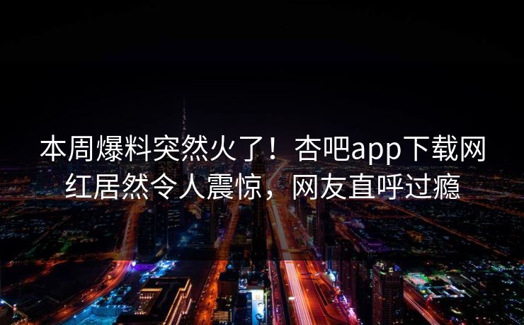 本周爆料突然火了！杏吧app下载网红居然令人震惊，网友直呼过瘾