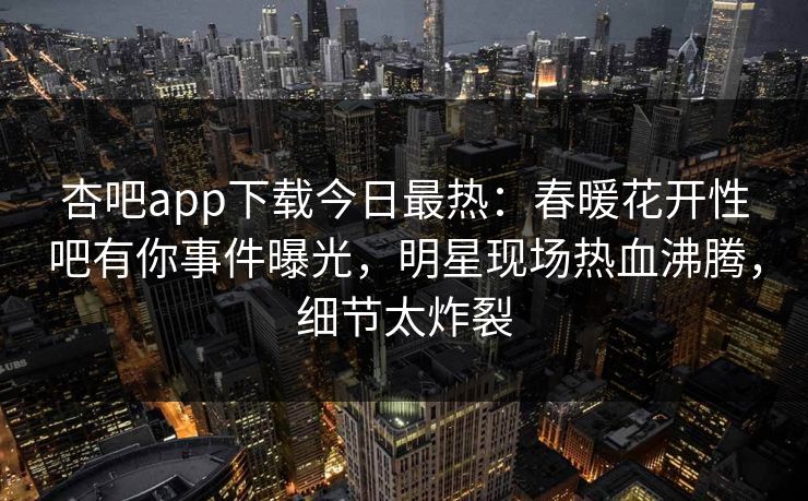 杏吧app下载今日最热：春暖花开性吧有你事件曝光，明星现场热血沸腾，细节太炸裂