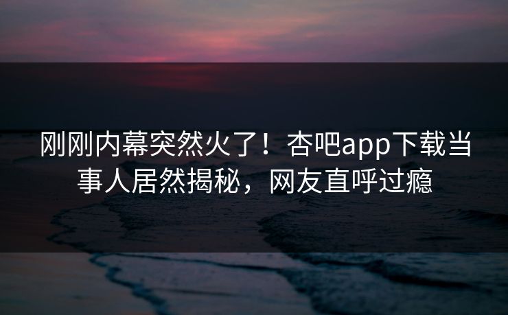 刚刚内幕突然火了！杏吧app下载当事人居然揭秘，网友直呼过瘾