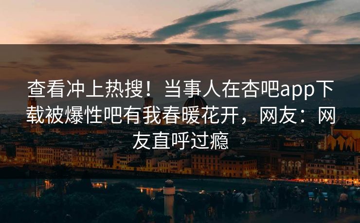 查看冲上热搜！当事人在杏吧app下载被爆性吧有我春暖花开，网友：网友直呼过瘾