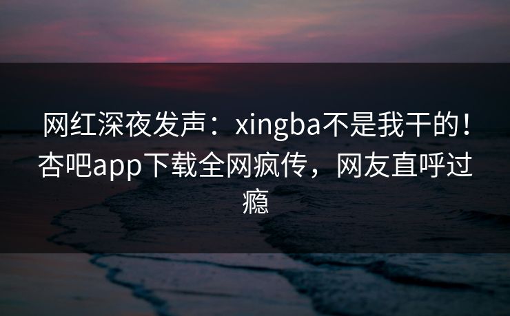 网红深夜发声：xingba不是我干的！杏吧app下载全网疯传，网友直呼过瘾