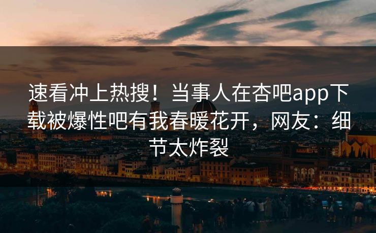 速看冲上热搜！当事人在杏吧app下载被爆性吧有我春暖花开，网友：细节太炸裂