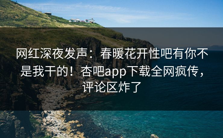 网红深夜发声：春暖花开性吧有你不是我干的！杏吧app下载全网疯传，评论区炸了
