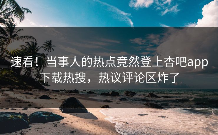 速看！当事人的热点竟然登上杏吧app下载热搜，热议评论区炸了