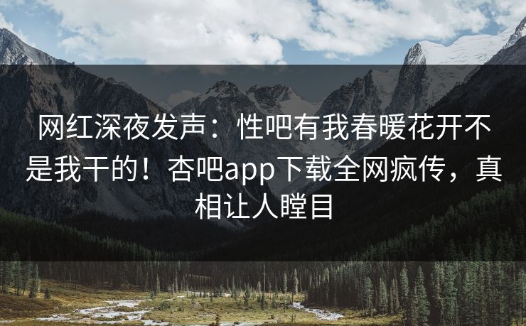 网红深夜发声：性吧有我春暖花开不是我干的！杏吧app下载全网疯传，真相让人瞠目