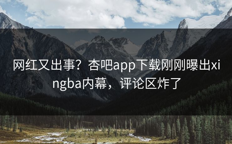 网红又出事？杏吧app下载刚刚曝出xingba内幕，评论区炸了