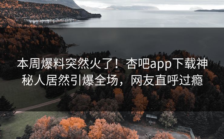 本周爆料突然火了！杏吧app下载神秘人居然引爆全场，网友直呼过瘾