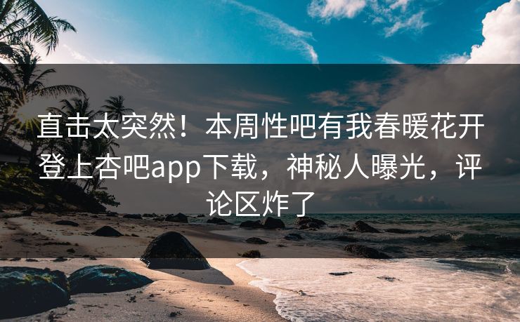 直击太突然！本周性吧有我春暖花开登上杏吧app下载，神秘人曝光，评论区炸了