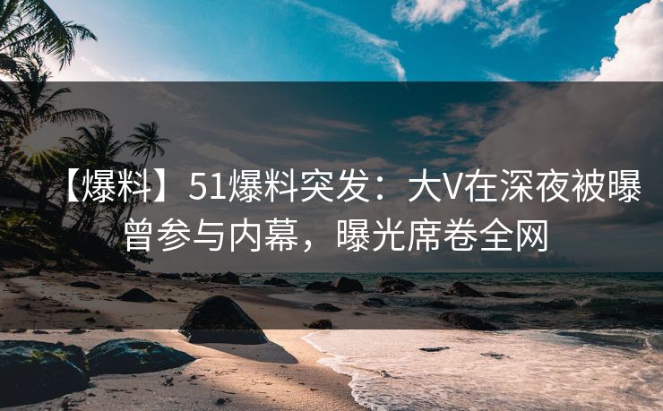 【爆料】51爆料突发：大V在深夜被曝曾参与内幕，曝光席卷全网