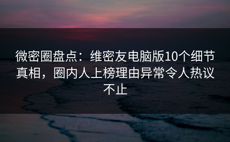 微密圈盘点：维密友电脑版10个细节真相，圈内人上榜理由异常令人热议不止