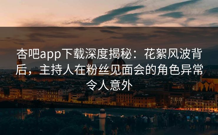 杏吧app下载深度揭秘：花絮风波背后，主持人在粉丝见面会的角色异常令人意外