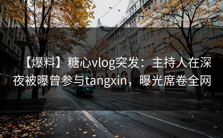 【爆料】糖心vlog突发：主持人在深夜被曝曾参与tangxin，曝光席卷全网