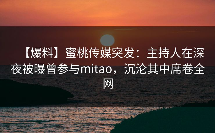 【爆料】蜜桃传媒突发：主持人在深夜被曝曾参与mitao，沉沦其中席卷全网