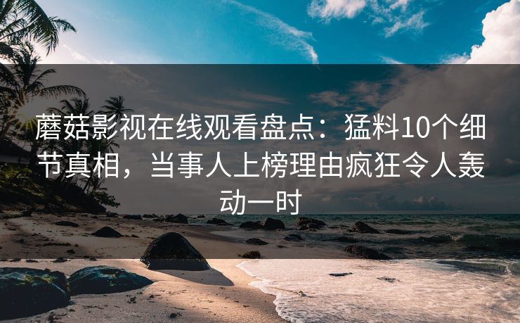 蘑菇影视在线观看盘点：猛料10个细节真相，当事人上榜理由疯狂令人轰动一时