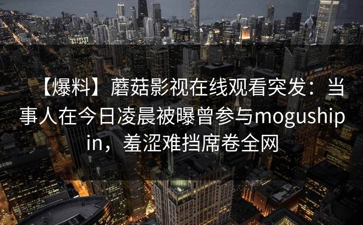 【爆料】蘑菇影视在线观看突发：当事人在今日凌晨被曝曾参与mogushipin，羞涩难挡席卷全网