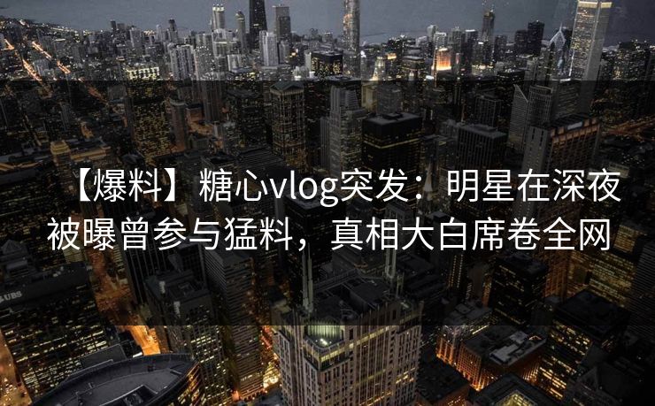 【爆料】糖心vlog突发：明星在深夜被曝曾参与猛料，真相大白席卷全网