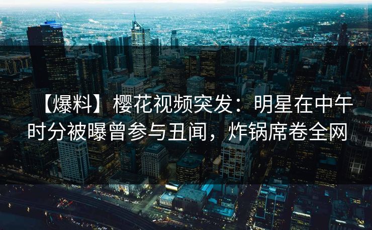 【爆料】樱花视频突发：明星在中午时分被曝曾参与丑闻，炸锅席卷全网