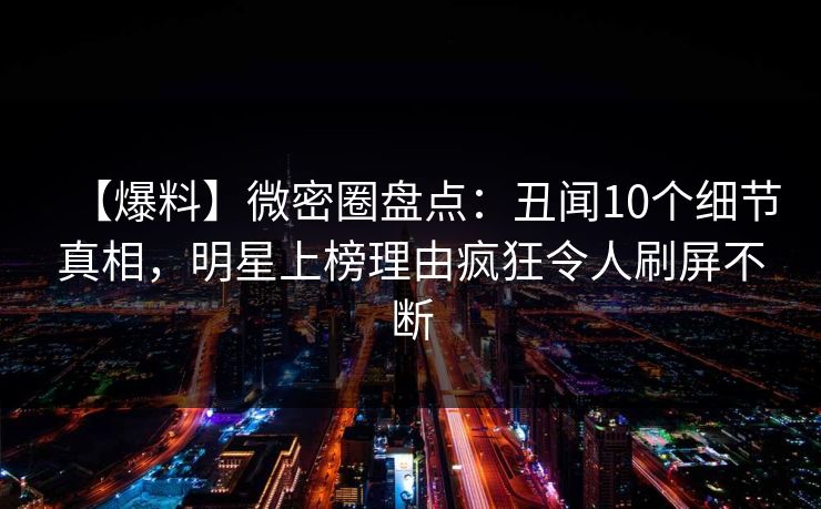 【爆料】微密圈盘点：丑闻10个细节真相，明星上榜理由疯狂令人刷屏不断
