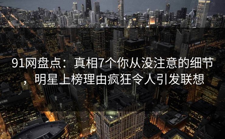 91网盘点：真相7个你从没注意的细节，明星上榜理由疯狂令人引发联想