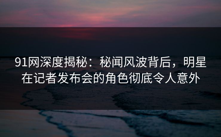 91网深度揭秘：秘闻风波背后，明星在记者发布会的角色彻底令人意外
