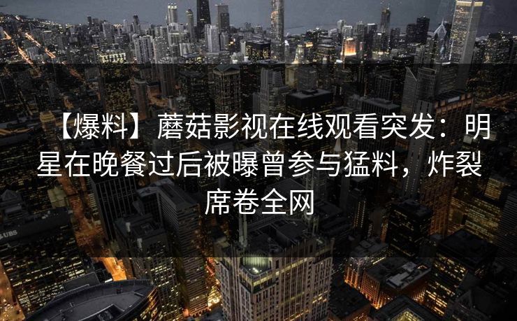 【爆料】蘑菇影视在线观看突发：明星在晚餐过后被曝曾参与猛料，炸裂席卷全网