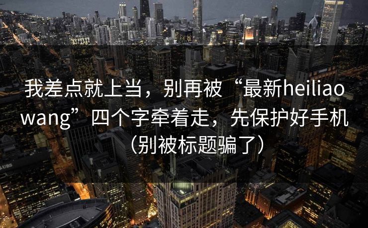 我差点就上当，别再被“最新heiliaowang”四个字牵着走，先保护好手机（别被标题骗了）