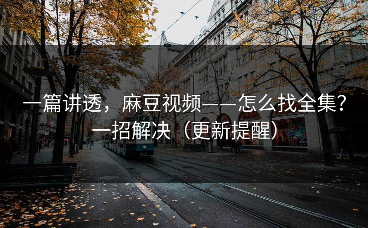 一篇讲透，麻豆视频——怎么找全集？一招解决（更新提醒）