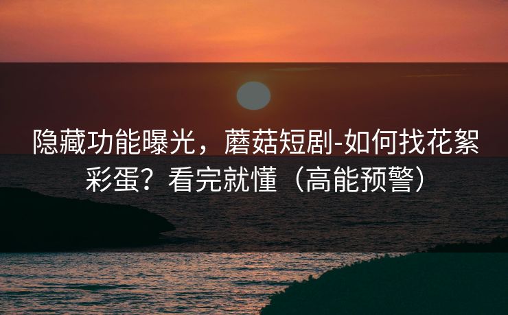 隐藏功能曝光，蘑菇短剧-如何找花絮彩蛋？看完就懂（高能预警）