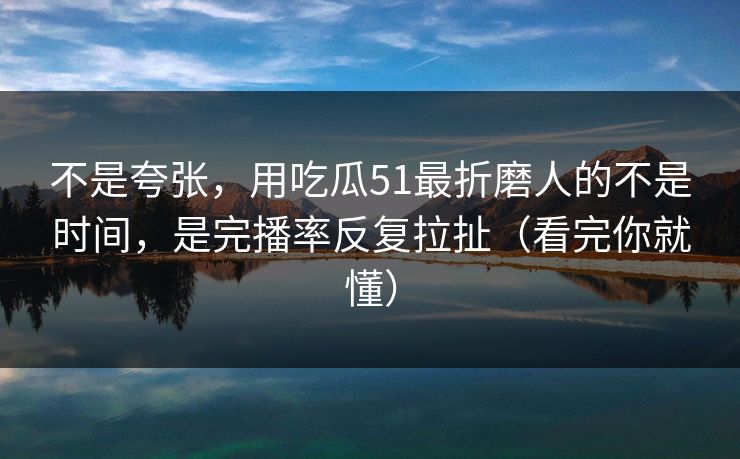 不是夸张，用吃瓜51最折磨人的不是时间，是完播率反复拉扯（看完你就懂）