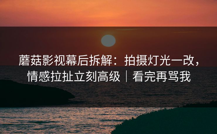 蘑菇影视幕后拆解：拍摄灯光一改，情感拉扯立刻高级｜看完再骂我