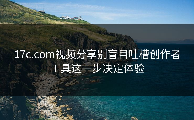 17c.com视频分享别盲目吐槽创作者工具这一步决定体验