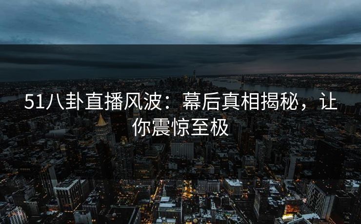 51八卦直播风波：幕后真相揭秘，让你震惊至极