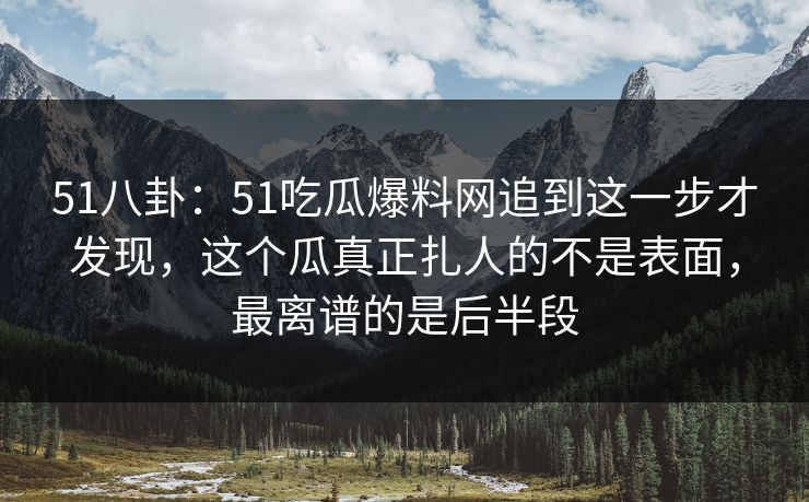 51八卦：51吃瓜爆料网追到这一步才发现，这个瓜真正扎人的不是表面，最离谱的是后半段